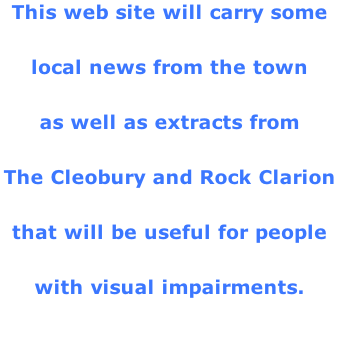 This web site will carry some  local news from the town  as well as extracts from  The Cleobury and Rock Clarion  that will be useful for people  with visual impairments.